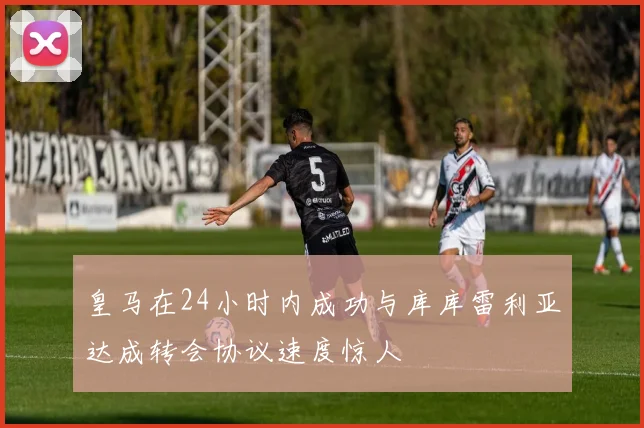 皇马在24小时内成功与库库雷利亚达成转会协议速度惊人