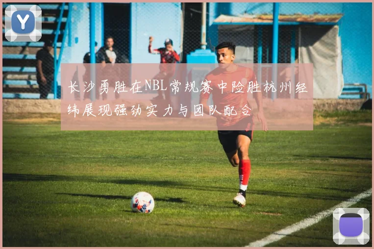 长沙勇胜在NBL常规赛中险胜杭州经纬展现强劲实力与团队配合
