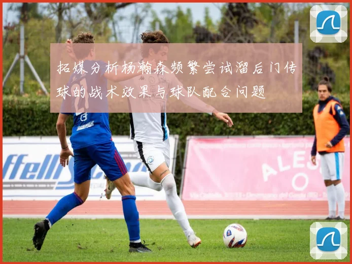 拓媒分析杨瀚森频繁尝试溜后门传球的战术效果与球队配合问题