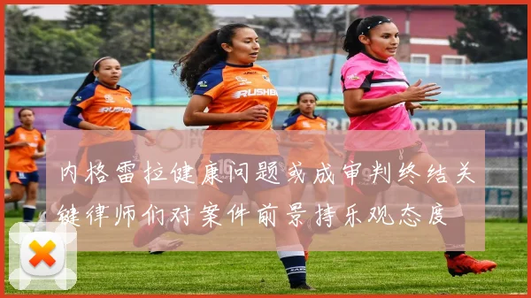 内格雷拉健康问题或成审判终结关键律师们对案件前景持乐观态度