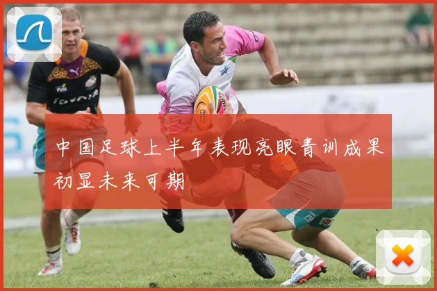 中国足球上半年表现亮眼青训成果初显未来可期