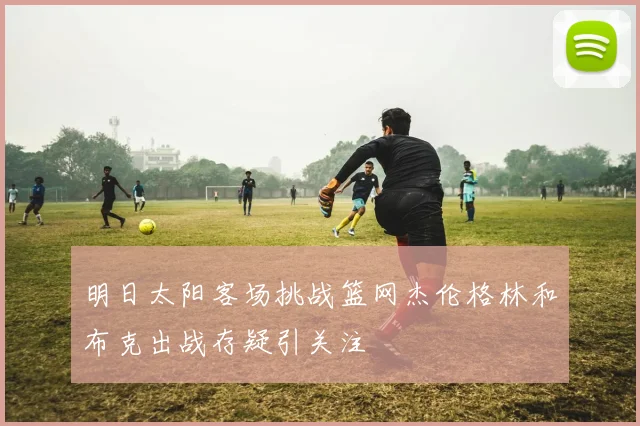 明日太阳客场挑战篮网杰伦格林和布克出战存疑引关注