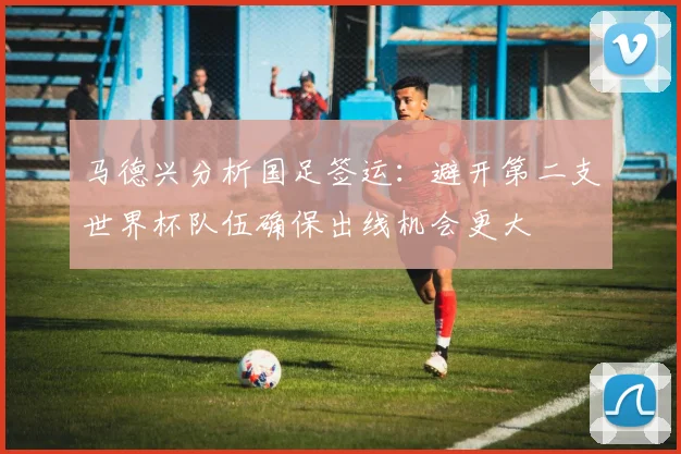马德兴分析国足签运：避开第二支世界杯队伍确保出线机会更大